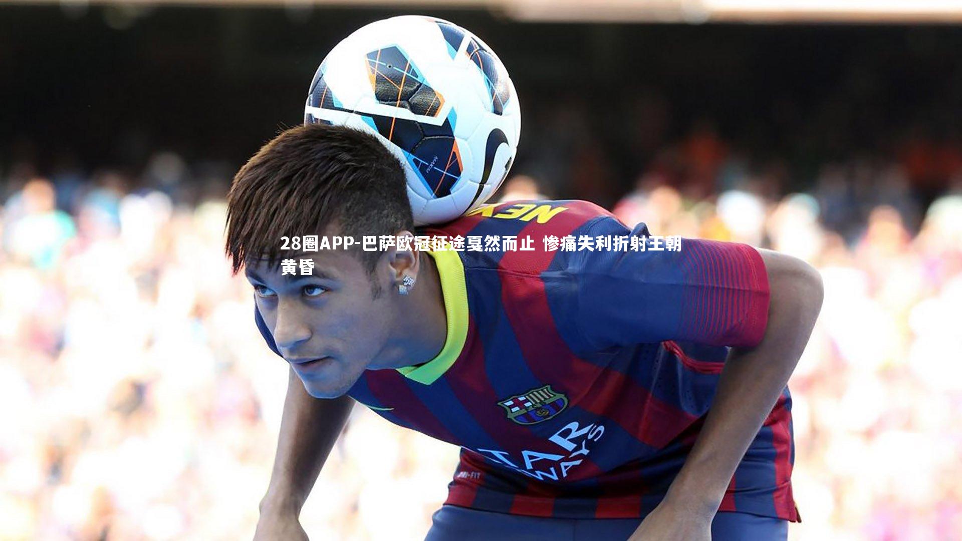 28圈APP-巴萨欧冠征途戛然而止 惨痛失利折射王朝黄昏